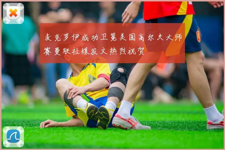 麦克罗伊成功卫冕美国高尔夫大师赛曼联社媒发文热烈祝贺