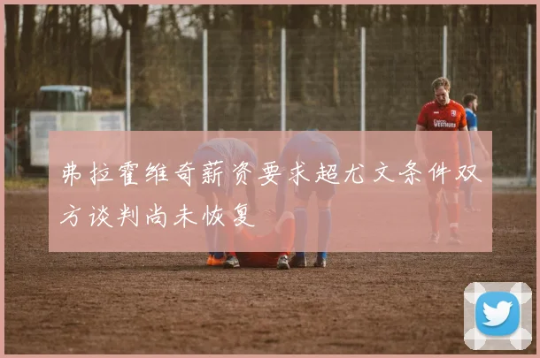 弗拉霍维奇薪资要求超尤文条件双方谈判尚未恢复
