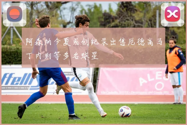 阿森纳今夏或创纪录出售厄德高马丁内利等多名球星