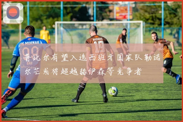 普比尔有望入选西班牙国家队勒诺尔芒或将超越赫伊森等竞争者