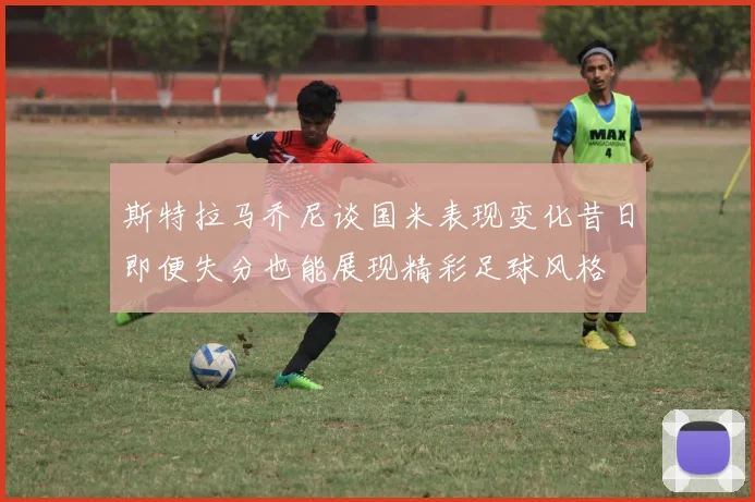 斯特拉马乔尼谈国米表现变化昔日即便失分也能展现精彩足球风格