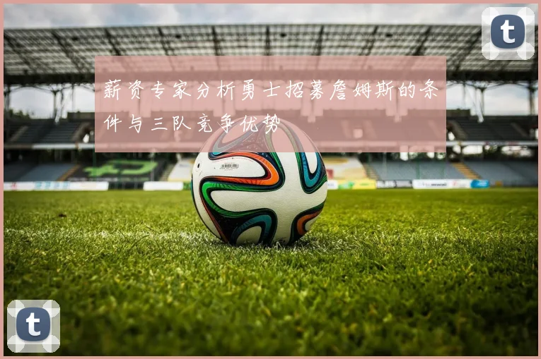 薪资专家分析勇士招募詹姆斯的条件与三队竞争优势