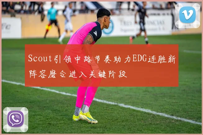 Scout引领中路节奏助力EDG连胜新阵容磨合进入关键阶段