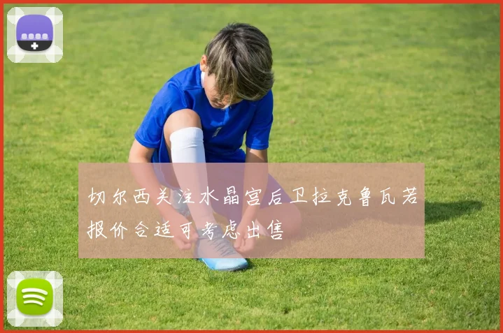 切尔西关注水晶宫后卫拉克鲁瓦若报价合适可考虑出售
