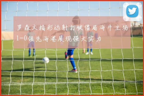 罗森文精彩远射打破僵局海牛主场1-0领先海港展现强大实力