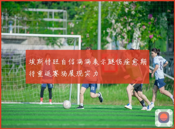 埃斯特旺自信满满表示腿伤痊愈期待重返赛场展现实力