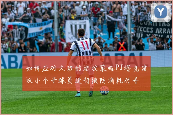 如何应对文班的进攻策略PJ塔克建议小个子球员进行换防消耗对手