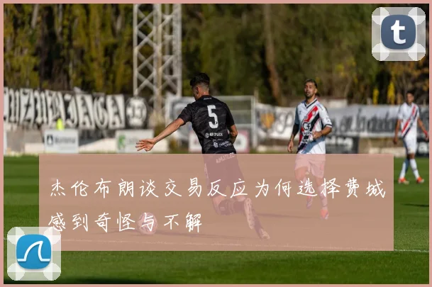 杰伦布朗谈交易反应为何选择费城感到奇怪与不解