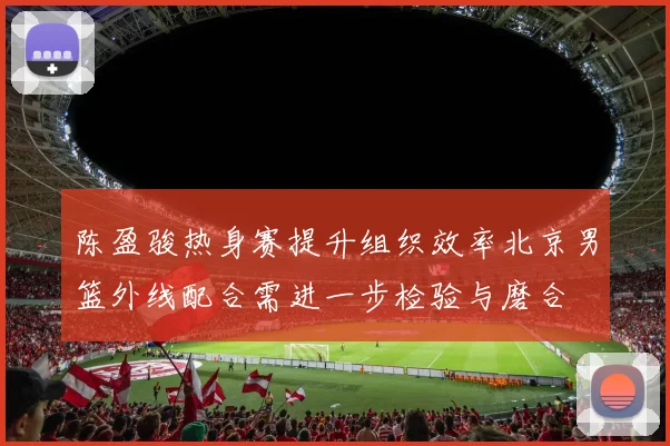 陈盈骏热身赛提升组织效率北京男篮外线配合需进一步检验与磨合