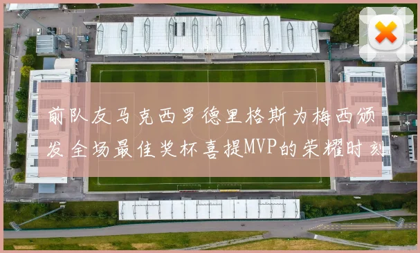 前队友马克西罗德里格斯为梅西颁发全场最佳奖杯喜提MVP的荣耀时刻