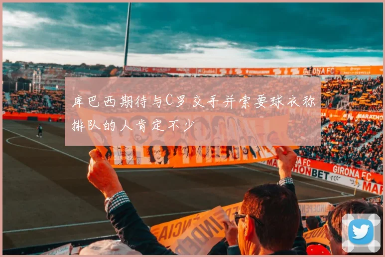 库巴西期待与C罗交手并索要球衣称排队的人肯定不少