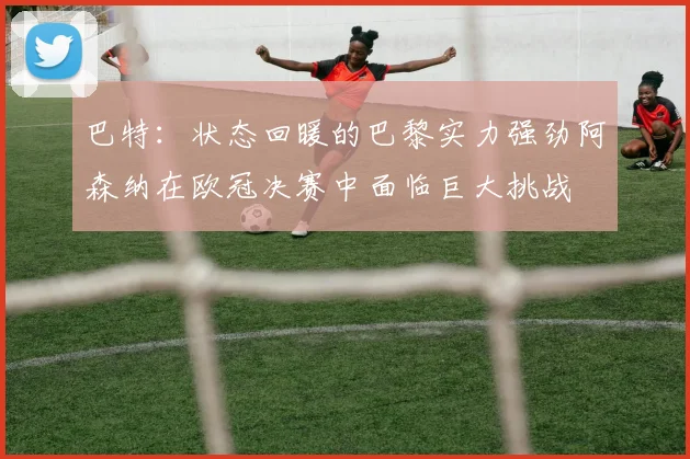 巴特：状态回暖的巴黎实力强劲阿森纳在欧冠决赛中面临巨大挑战