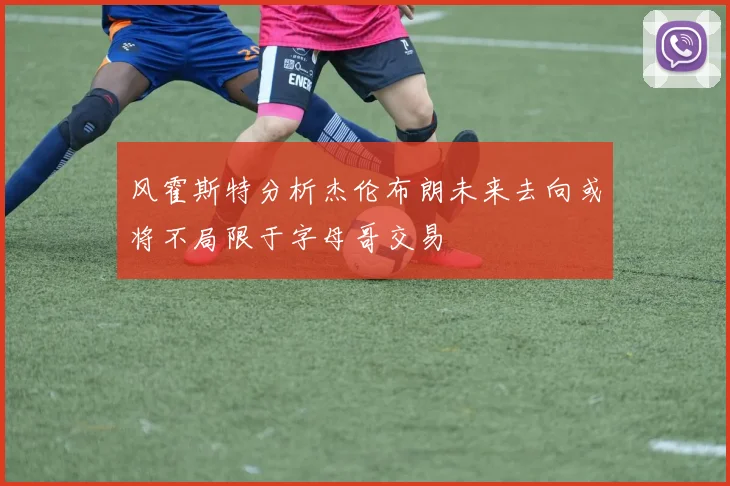 风霍斯特分析杰伦布朗未来去向或将不局限于字母哥交易