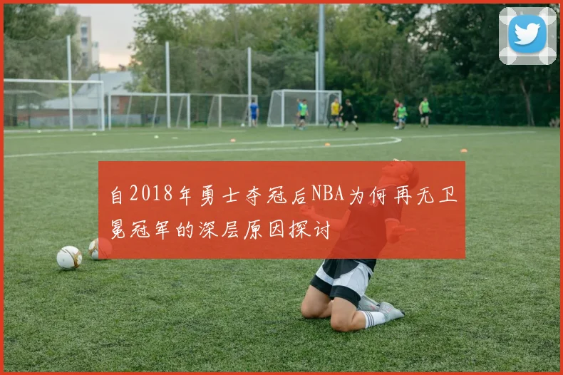 自2018年勇士夺冠后NBA为何再无卫冕冠军的深层原因探讨