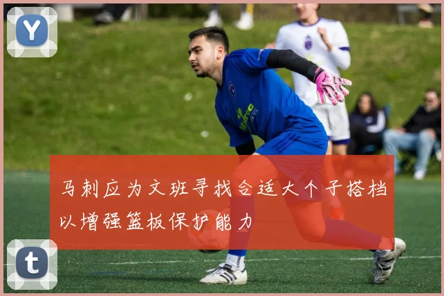 马刺应为文班寻找合适大个子搭档以增强篮板保护能力