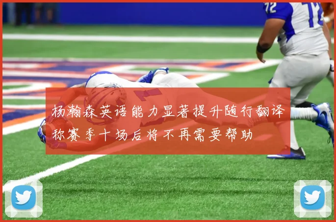 杨瀚森英语能力显著提升随行翻译称赛季十场后将不再需要帮助