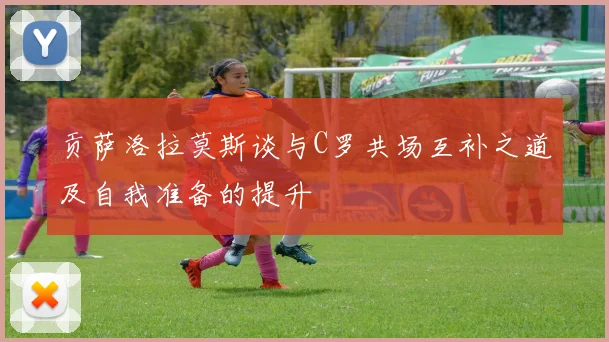 贡萨洛拉莫斯谈与C罗共场互补之道及自我准备的提升