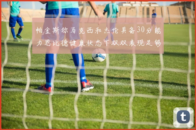 帕金斯称马克西和杰伦具备30分能力恩比德健康状态下双双表现足够
