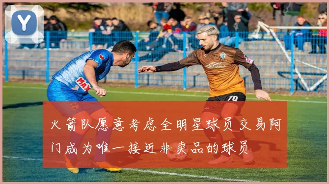 火箭队愿意考虑全明星球员交易阿门成为唯一接近非卖品的球员