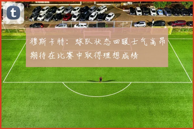 穆斯卡特：球队状态回暖士气高昂期待在比赛中取得理想成绩