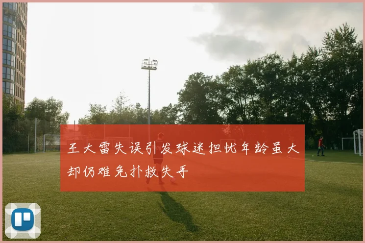 王大雷失误引发球迷担忧年龄虽大却仍难免扑救失手