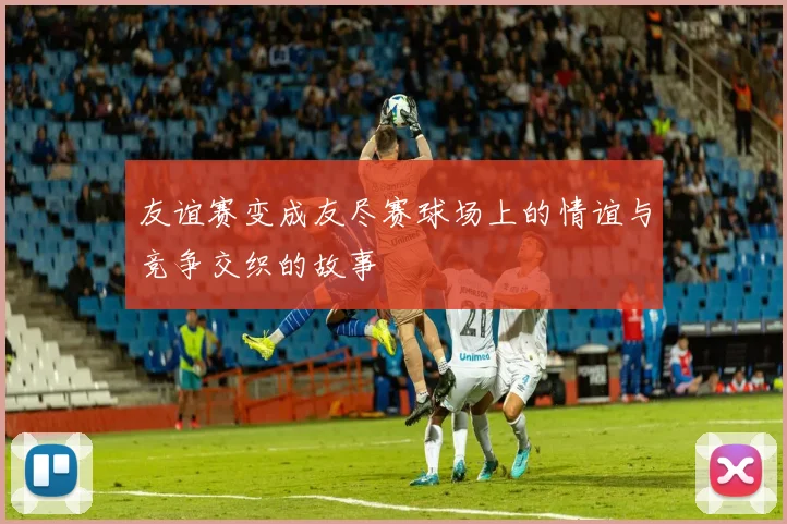 友谊赛变成友尽赛球场上的情谊与竞争交织的故事