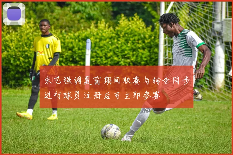 朱艺强调夏窗期间联赛与转会同步进行球员注册后可立即参赛