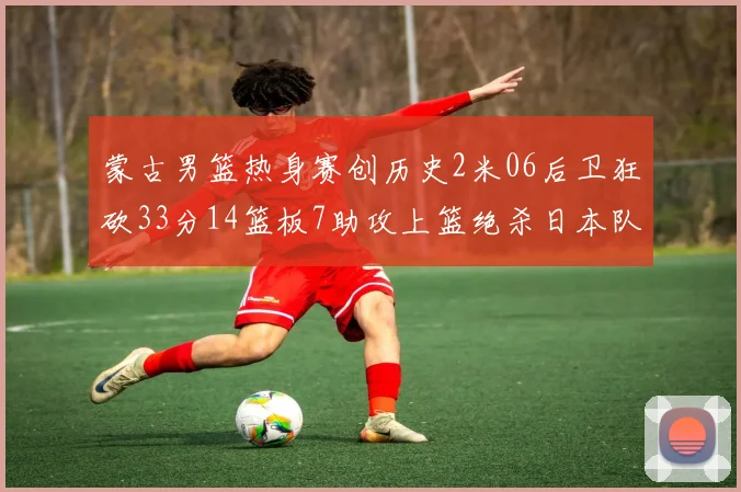 蒙古男篮热身赛创历史2米06后卫狂砍33分14篮板7助攻上篮绝杀日本队