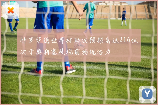 特罗萨德世界杯助攻预期高达216仅次于奥利塞展现前场统治力